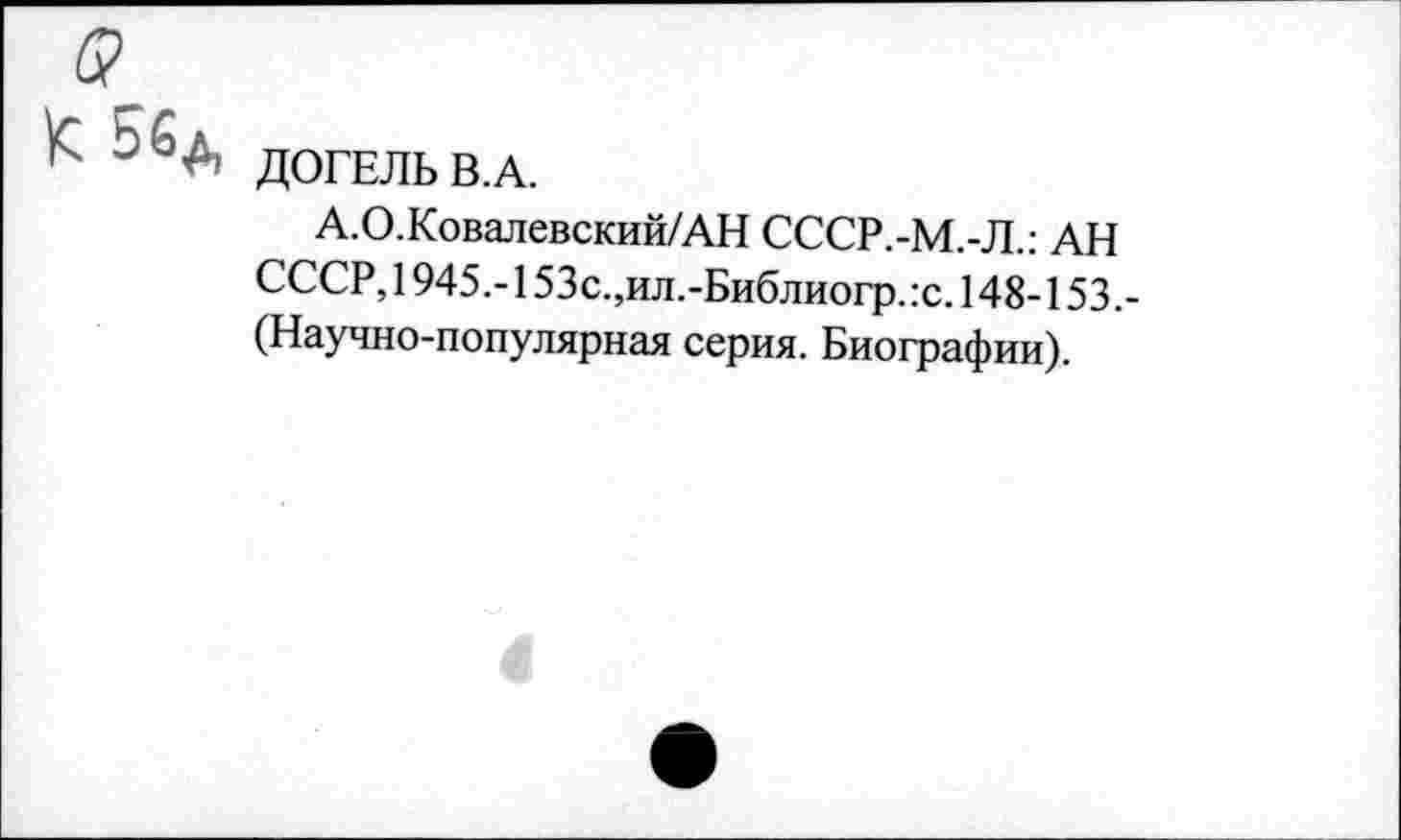 ﻿5>
ДОГЕЛЬ В.А.
А.О.Ковалевский/АН СССР.-М.-Л.: АН СССР, 1945,-153с.,ил.-Библиогр.:с. 148-153.-(Научно-популярная серия. Биографии).